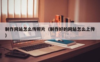 鄂尔多斯制作网站怎么传照片（制作好的网站怎么上传）
