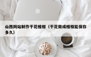 鄂尔多斯山西网站制作干花相框（干花做成相框能保存多久）